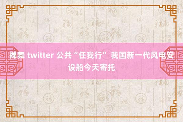 裸舞 twitter 公共“任我行” 我国新一代风电安设船今天寄托