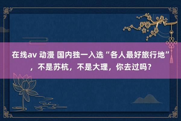 在线av 动漫 国内独一入选“各人最好旅行地”，不是苏杭，不是大理，你去过吗？
