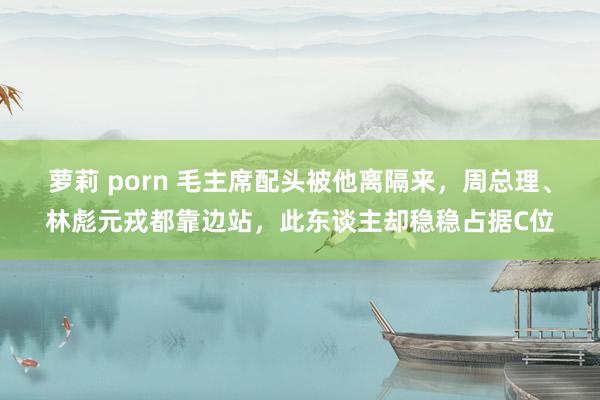 萝莉 porn 毛主席配头被他离隔来，周总理、林彪元戎都靠边站，此东谈主却稳稳占据C位