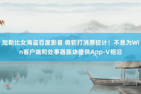加勒比女海盗百度影音 微软打消原狡计！不息为Win客户端和处事器版块提供App-V相沿