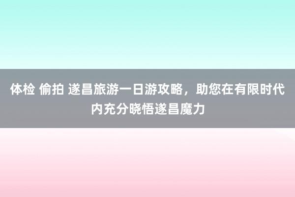 体检 偷拍 遂昌旅游一日游攻略，助您在有限时代内充分晓悟遂昌魔力