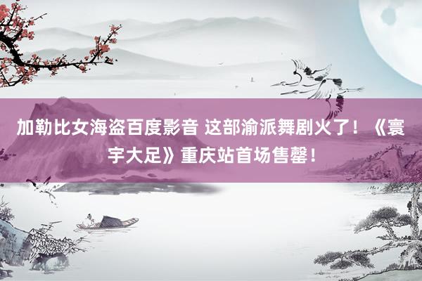 加勒比女海盗百度影音 这部渝派舞剧火了！《寰宇大足》重庆站首场售罄！