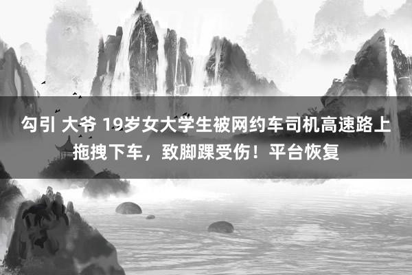 勾引 大爷 19岁女大学生被网约车司机高速路上拖拽下车，致脚踝受伤！平台恢复