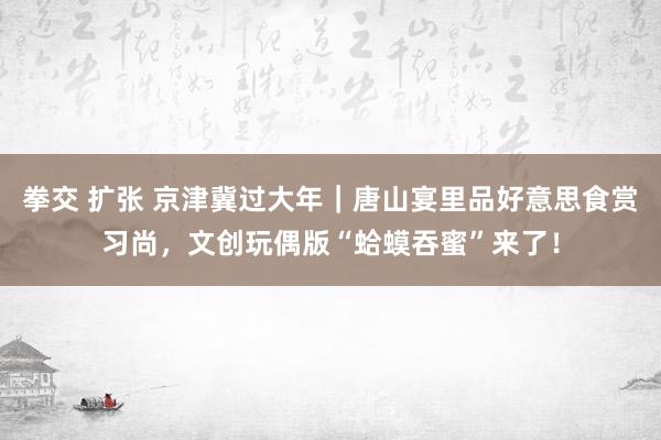 拳交 扩张 京津冀过大年｜唐山宴里品好意思食赏习尚，文创玩偶版“蛤蟆吞蜜”来了！