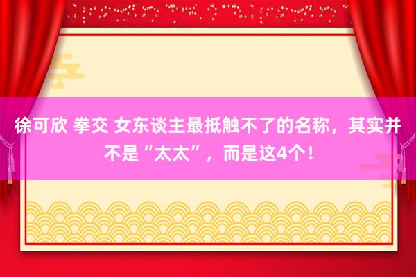 徐可欣 拳交 女东谈主最抵触不了的名称，其实并不是“太太”，而是这4个！