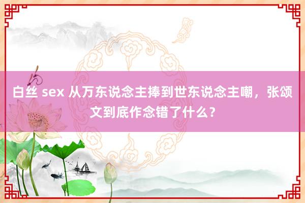 白丝 sex 从万东说念主捧到世东说念主嘲，张颂文到底作念错了什么？