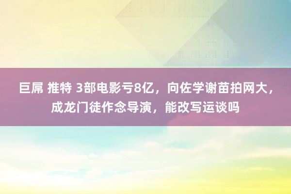 巨屌 推特 3部电影亏8亿，向佐学谢苗拍网大，成龙门徒作念导演，能改写运谈吗