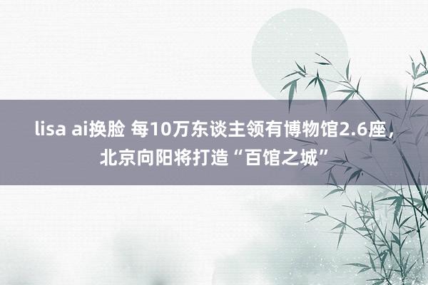 lisa ai换脸 每10万东谈主领有博物馆2.6座，北京向阳将打造“百馆之城”