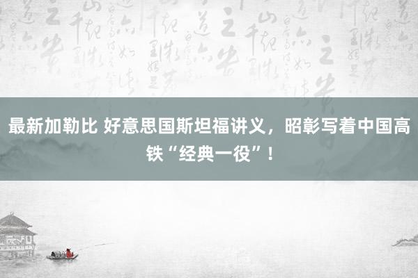 最新加勒比 好意思国斯坦福讲义,昭彰写着中国高铁“经典一役”!