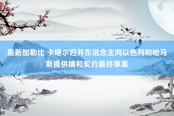 最新加勒比 卡塔尔归并东说念主向以色列和哈马斯提供媾和契约最终草案