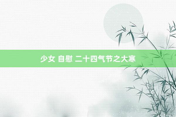 少女 自慰 二十四气节之大寒