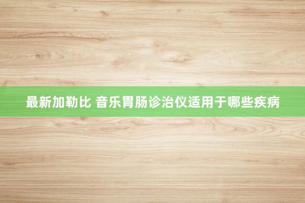 最新加勒比 音乐胃肠诊治仪适用于哪些疾病