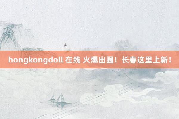 hongkongdoll 在线 火爆出圈！长春这里上新！