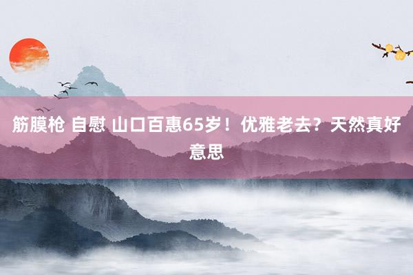 筋膜枪 自慰 山口百惠65岁！优雅老去？天然真好意思