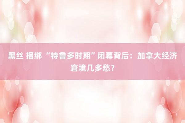 黑丝 捆绑 “特鲁多时期”闭幕背后：加拿大经济窘境几多愁？