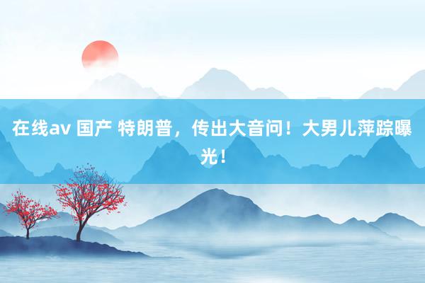 在线av 国产 特朗普，传出大音问！大男儿萍踪曝光！