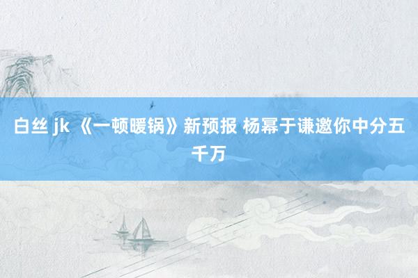 白丝 jk 《一顿暖锅》新预报 杨幂于谦邀你中分五千万