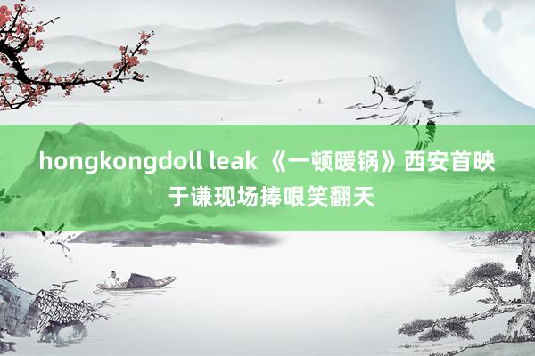 hongkongdoll leak 《一顿暖锅》西安首映 于谦现场捧哏笑翻天