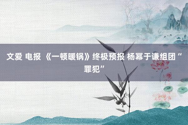 文爱 电报 《一顿暖锅》终极预报 杨幂于谦组团“罪犯”