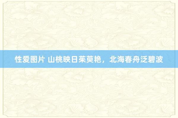 性爱图片 山桃映日茱萸艳，北海春舟泛碧波