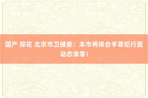 国产 探花 北京市卫健委：本市将保合手罪犯行医动态清零！