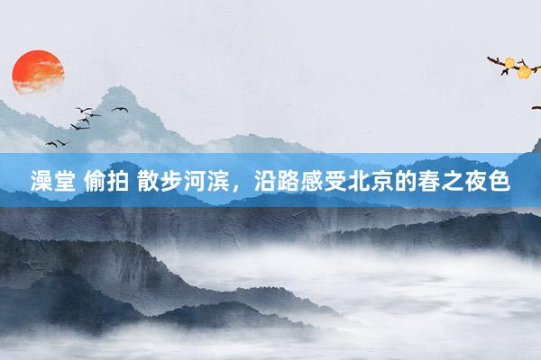 澡堂 偷拍 散步河滨，沿路感受北京的春之夜色