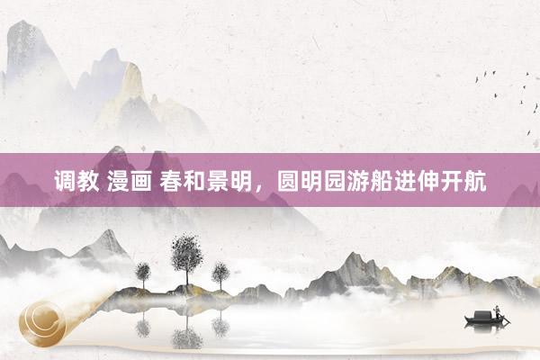 调教 漫画 春和景明，圆明园游船进伸开航