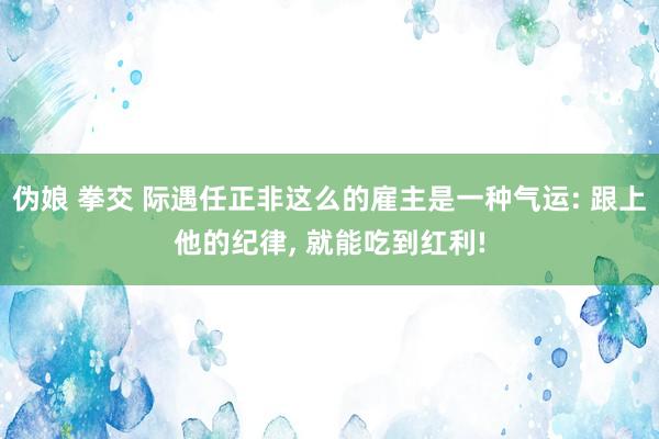 伪娘 拳交 际遇任正非这么的雇主是一种气运: 跟上他的纪律， 就能吃到红利!