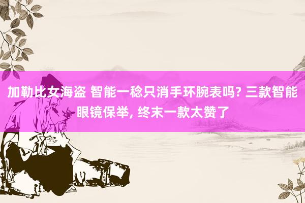 加勒比女海盗 智能一稔只消手环腕表吗? 三款智能眼镜保举， 终末一款太赞了