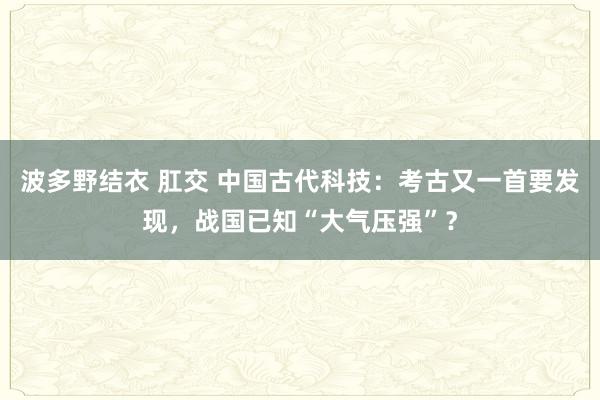 波多野结衣 肛交 中国古代科技：考古又一首要发现，战国已知“大气压强”？