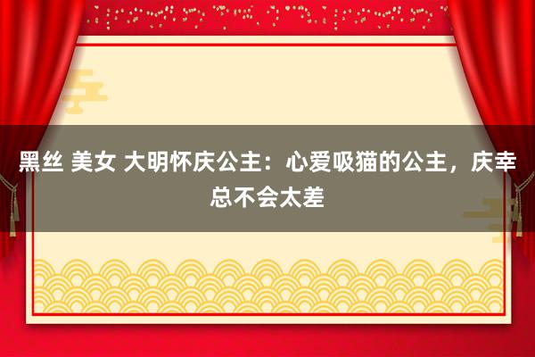 黑丝 美女 大明怀庆公主：心爱吸猫的公主，庆幸总不会太差