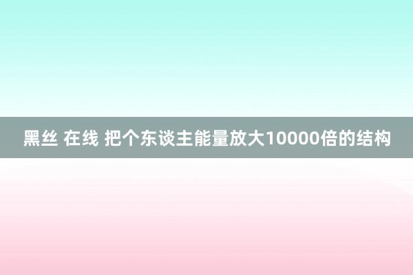 黑丝 在线 把个东谈主能量放大10000倍的结构