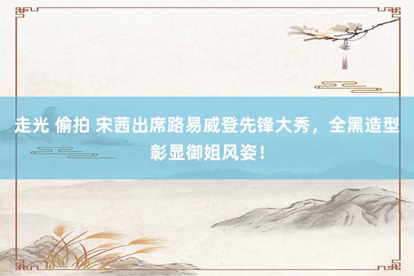 走光 偷拍 宋茜出席路易威登先锋大秀，全黑造型彰显御姐风姿！