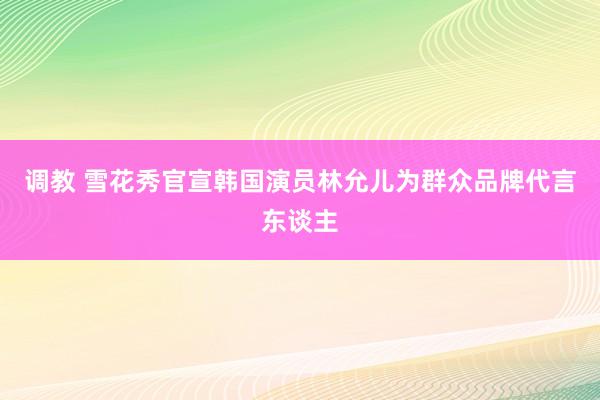 调教 雪花秀官宣韩国演员林允儿为群众品牌代言东谈主
