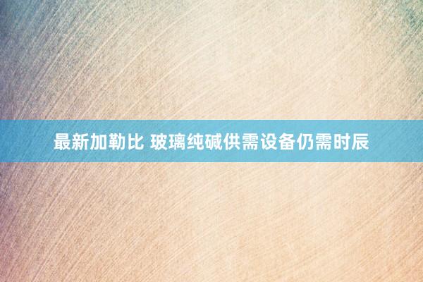 最新加勒比 玻璃纯碱供需设备仍需时辰