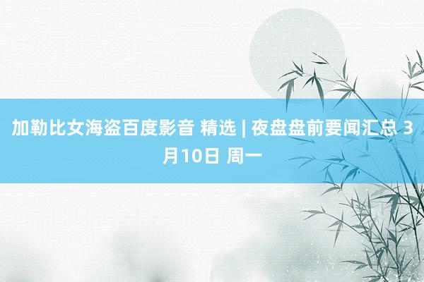 加勒比女海盗百度影音 精选 | 夜盘盘前要闻汇总 3月10日 周一