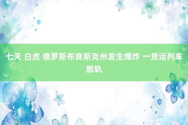 七天 白虎 俄罗斯布良斯克州发生爆炸 一货运列车脱轨
