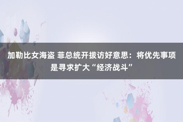 加勒比女海盗 菲总统开拔访好意思：将优先事项是寻求扩大“经济战斗”