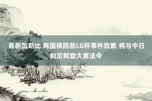 最新加勒比 韩国棋院就LG杯事件致歉 将与中日制定斡旋大赛法令