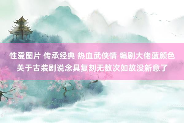 性爱图片 传承经典 热血武侠情 编剧大佬蓝颜色关于古装剧说念具复刻无数次如故没新意了