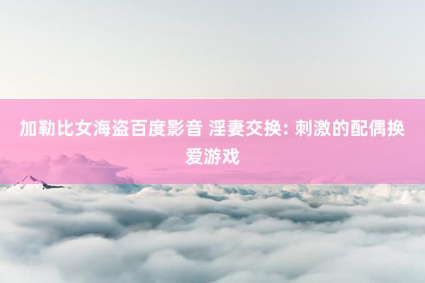 加勒比女海盗百度影音 淫妻交换: 刺激的配偶换爱游戏