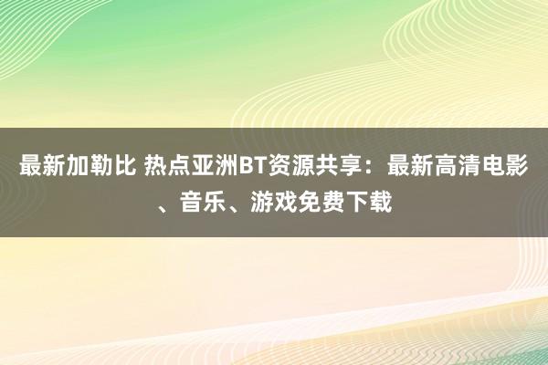 最新加勒比 热点亚洲BT资源共享：最新高清电影、音乐、游戏免费下载