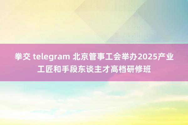 拳交 telegram 北京管事工会举办2025产业工匠和手段东谈主才高档研修班