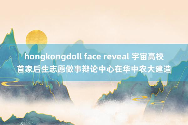 hongkongdoll face reveal 宇宙高校首家后生志愿做事辩论中心在华中农大建造