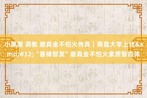 小黑屋 调教 磨真金不怕火传真｜南昌大学上线&#32;“香樟智友”磨真金不怕火素质智能体