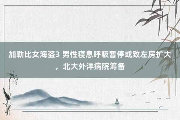 加勒比女海盗3 男性寝息呼吸暂停或致左房扩大，北大外洋病院筹备