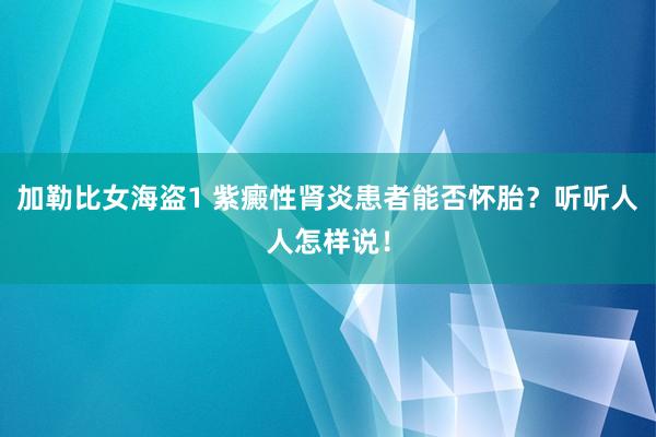 加勒比女海盗1 紫癜性肾炎患者能否怀胎？听听人人怎样说！