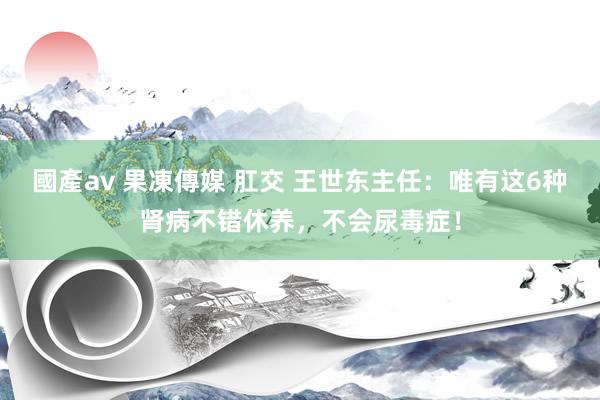 國產av 果凍傳媒 肛交 王世东主任：唯有这6种肾病不错休养，不会尿毒症！