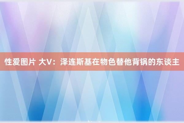 性爱图片 大V：泽连斯基在物色替他背锅的东谈主