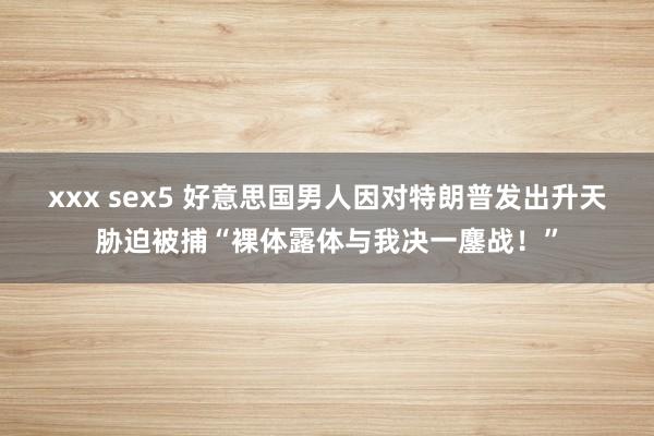 xxx sex5 好意思国男人因对特朗普发出升天胁迫被捕“裸体露体与我决一鏖战！”